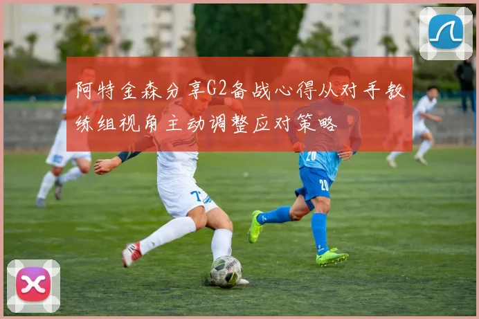 阿特金森分享G2备战心得从对手教练组视角主动调整应对策略