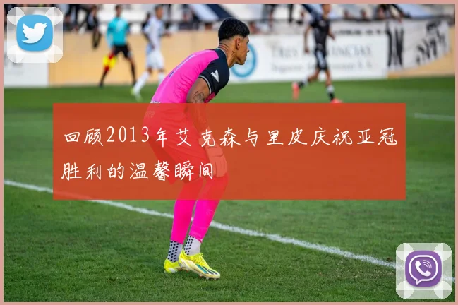 回顾2013年艾克森与里皮庆祝亚冠胜利的温馨瞬间