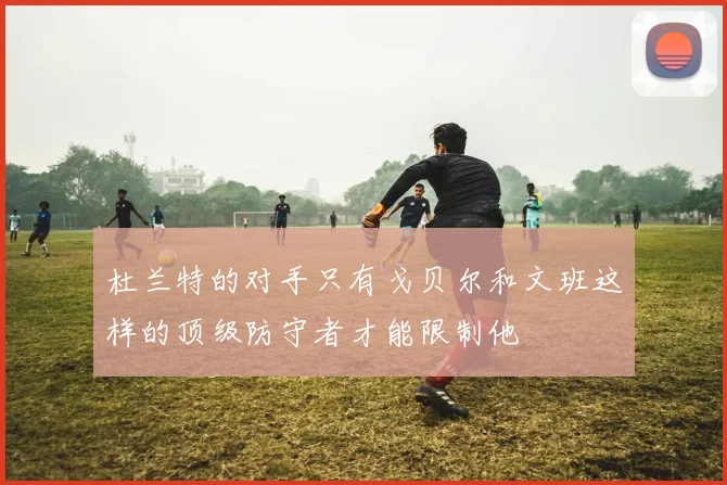 杜兰特的对手只有戈贝尔和文班这样的顶级防守者才能限制他